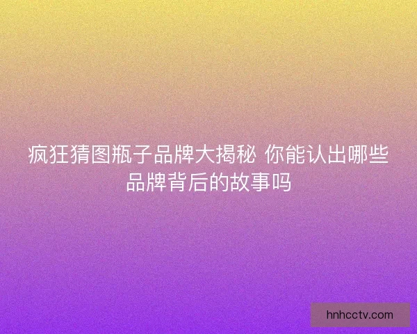 疯狂猜图瓶子品牌大揭秘 你能认出哪些品牌背后的故事吗