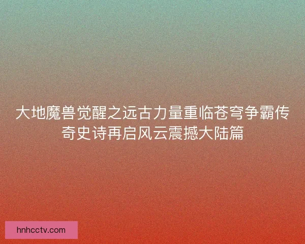 大地魔兽觉醒之远古力量重临苍穹争霸传奇史诗再启风云震撼大陆篇 大地魔兽觉醒之远古力量重临苍穹争霸传奇史诗再启风云震撼大陆篇