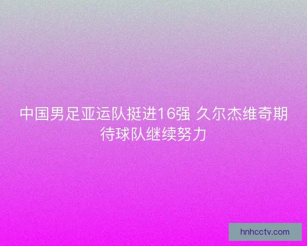 中国男足亚运队挺进16强 久尔杰维奇期待球队继续努力