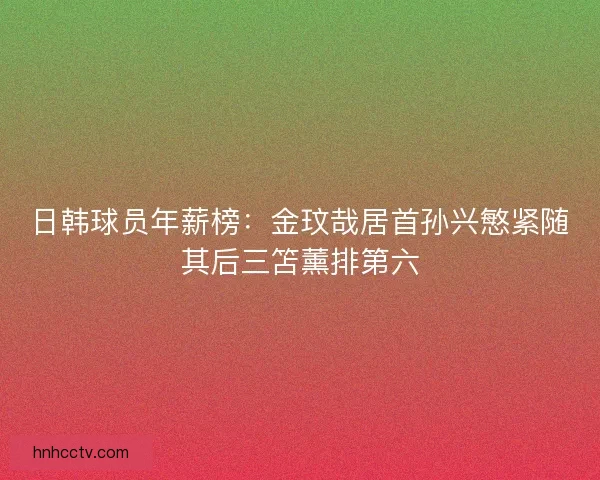日韩球员年薪榜：金玟哉居首孙兴慜紧随其后三笘薰排第六