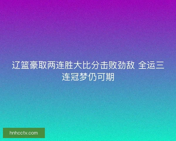 辽篮豪取两连胜大比分击败劲敌 全运三连冠梦仍可期 辽篮豪取两连胜大比分击败劲敌 全运三连冠梦仍可期