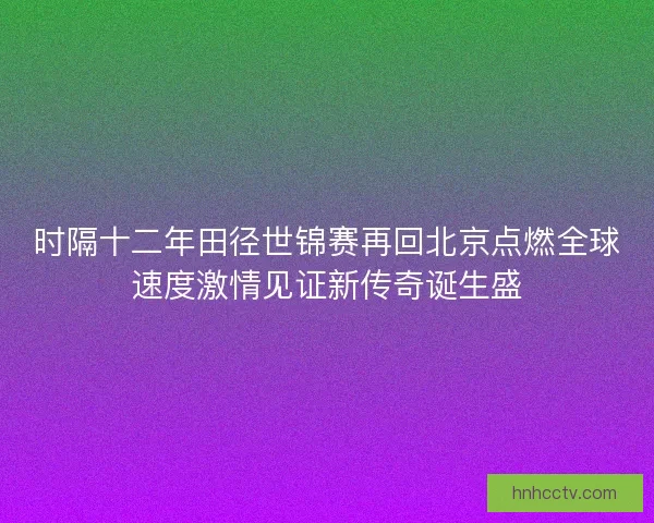 时隔十二年田径世锦赛再回北京点燃全球速度激情见证新传奇诞生盛