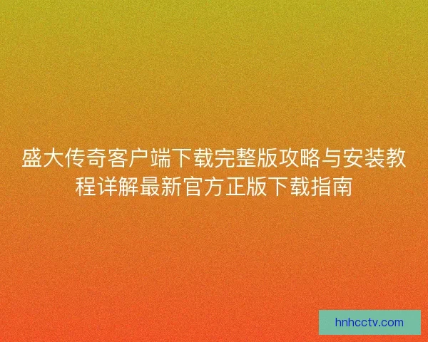 盛大传奇客户端下载完整版攻略与安装教程详解最新官方正版下载指南