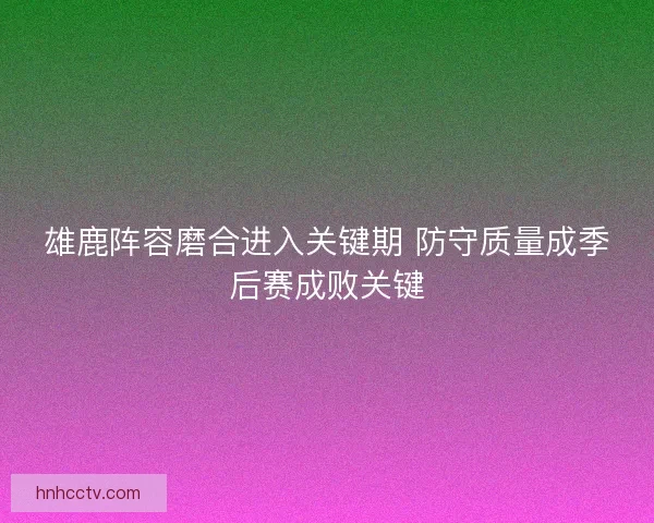 雄鹿阵容磨合进入关键期 防守质量成季后赛成败关键