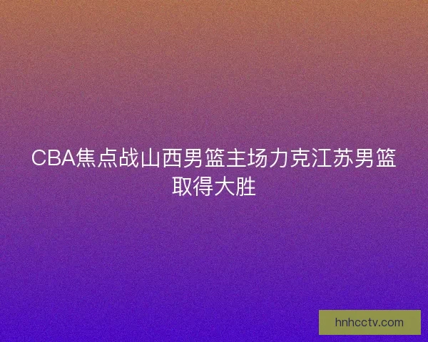 CBA焦点战山西男篮主场力克江苏男篮取得大胜