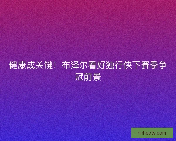 健康成关键!布泽尔看好独行侠下赛季争冠前景 健康成关键!布泽尔看好独行侠下赛季争冠前景