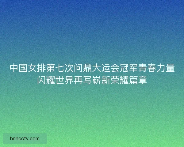 中国女排第七次问鼎大运会冠军青春力量闪耀世界再写崭新荣耀篇章