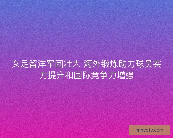 女足留洋军团壮大 海外锻炼助力球员实力提升和国际竞争力增强