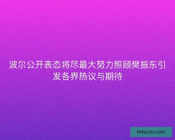 波尔公开表态将尽最大努力照顾樊振东引发各界热议与期待