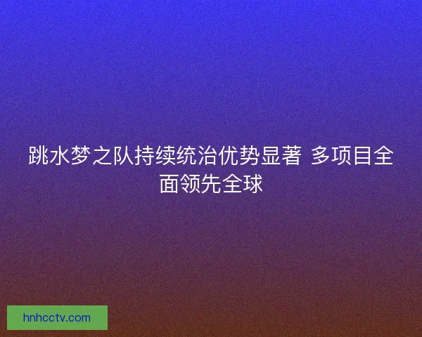 跳水梦之队持续统治优势显著 多项目全面领先全球 跳水梦之队持续统治优势显著 多项目全面领先全球