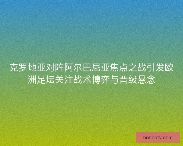 克罗地亚对阵阿尔巴尼亚焦点之战引发欧洲足坛关注战术博弈与晋级悬念 克罗地亚对阵阿尔巴尼亚焦点之战引发欧洲足坛关注战术博弈与晋级悬念