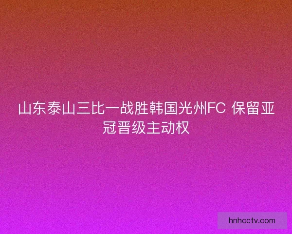 山东泰山三比一战胜韩国光州FC 保留亚冠晋级主动权 山东泰山三比一战胜韩国光州FC 保留亚冠晋级主动权