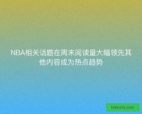 NBA相关话题在周末阅读量大幅领先其他内容成为热点趋势