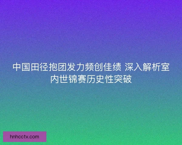 中国田径抱团发力频创佳绩 深入解析室内世锦赛历史性突破