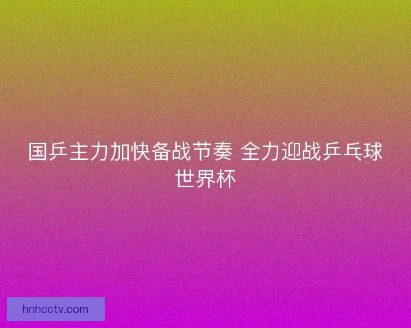 国乒主力加快备战节奏 全力迎战乒乓球世界杯 国乒主力加快备战节奏 全力迎战乒乓球世界杯