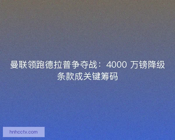 曼联领跑德拉普争夺战：4000 万镑降级条款成关键筹码