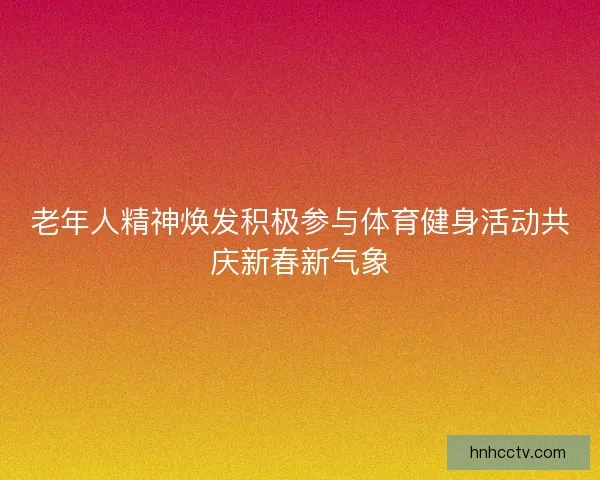 老年人精神焕发积极参与体育健身活动共庆新春新气象 老年人精神焕发积极参与体育健身活动共庆新春新气象