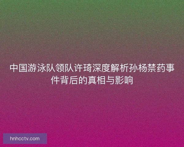 中国游泳队领队许琦深度解析孙杨禁药事件背后的真相与影响