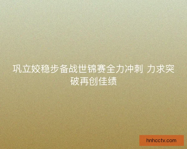 巩立姣稳步备战世锦赛全力冲刺 力求突破再创佳绩