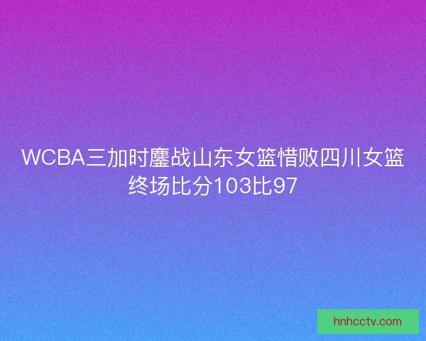 WCBA三加时鏖战山东女篮惜败四川女篮终场比分103比97 WCBA三加时鏖战山东女篮惜败四川女篮终场比分103比97